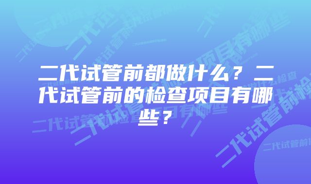 二代试管前都做什么？二代试管前的检查项目有哪些？