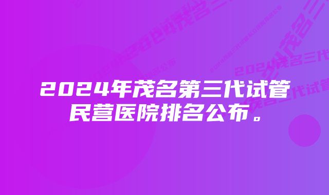 2024年茂名第三代试管民营医院排名公布。