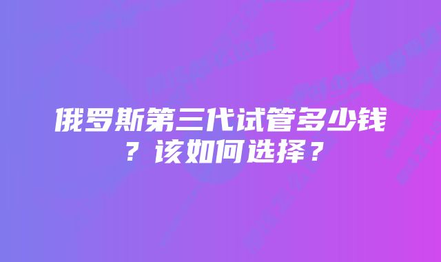 俄罗斯第三代试管多少钱？该如何选择？