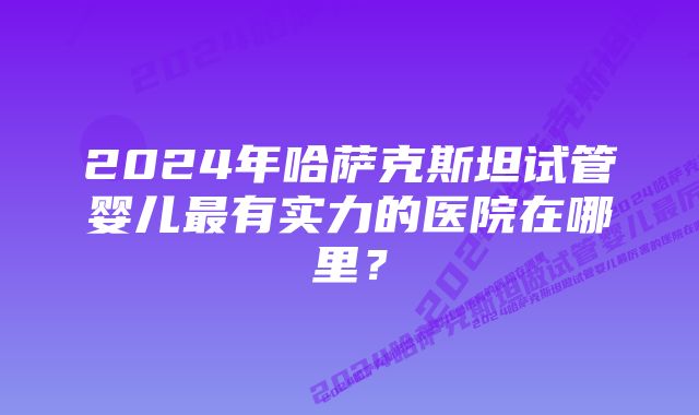 2024年哈萨克斯坦试管婴儿最有实力的医院在哪里？