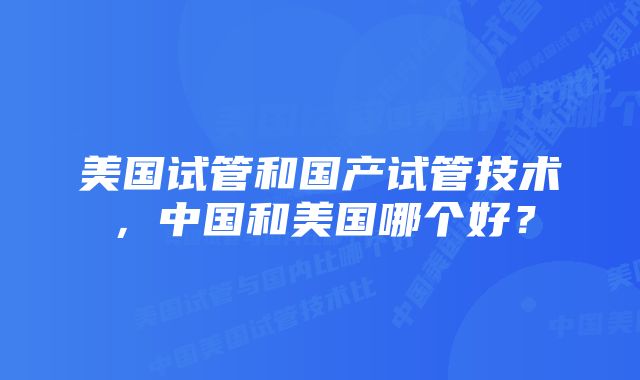 美国试管和国产试管技术，中国和美国哪个好？