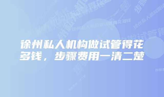 徐州私人机构做试管得花多钱，步骤费用一清二楚