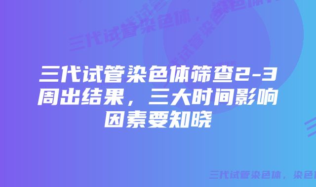 三代试管染色体筛查2-3周出结果，三大时间影响因素要知晓