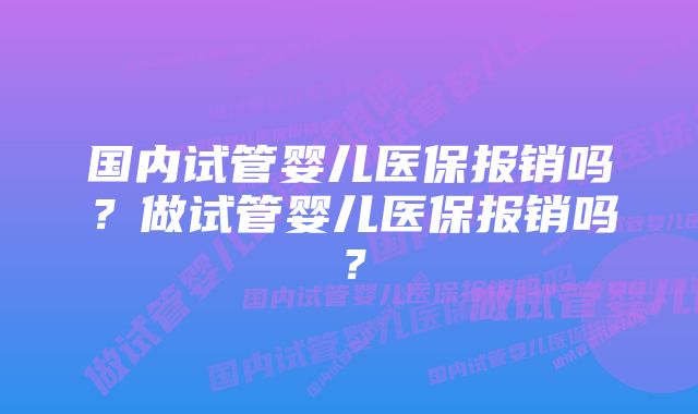 国内试管婴儿医保报销吗？做试管婴儿医保报销吗？