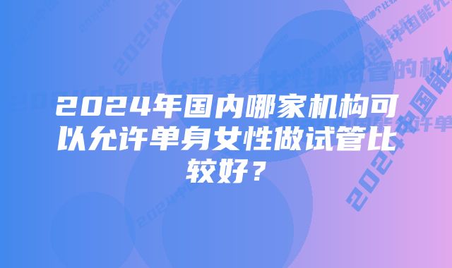 2024年国内哪家机构可以允许单身女性做试管比较好？