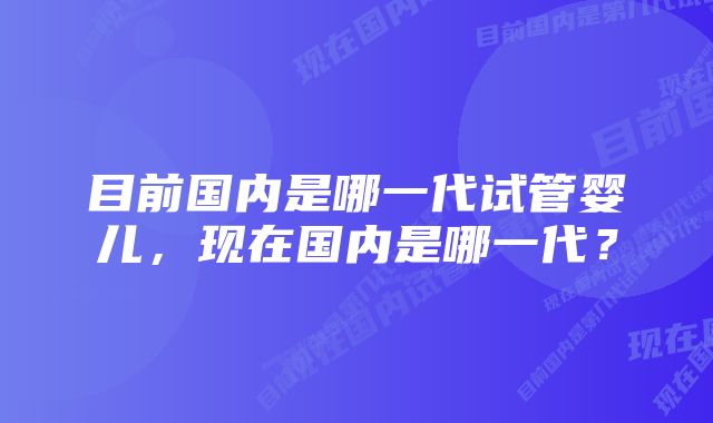 目前国内是哪一代试管婴儿，现在国内是哪一代？