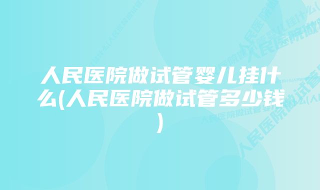 人民医院做试管婴儿挂什么(人民医院做试管多少钱)