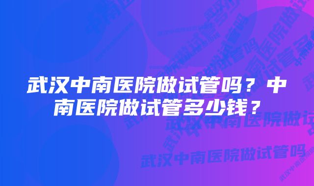 武汉中南医院做试管吗？中南医院做试管多少钱？