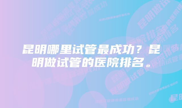 昆明哪里试管最成功？昆明做试管的医院排名。