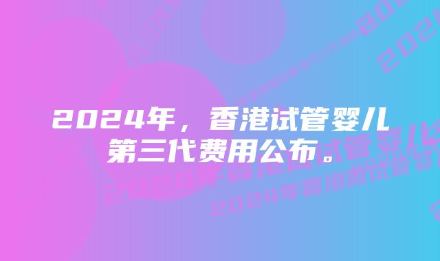 2024年，香港试管婴儿第三代费用公布。