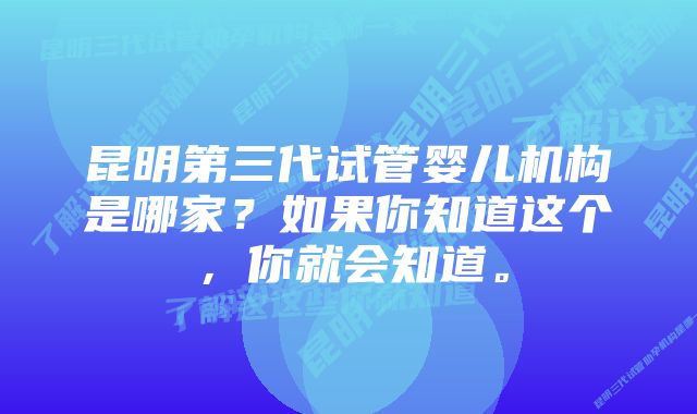 昆明第三代试管婴儿机构是哪家？如果你知道这个，你就会知道。