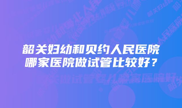 韶关妇幼和贝约人民医院哪家医院做试管比较好？