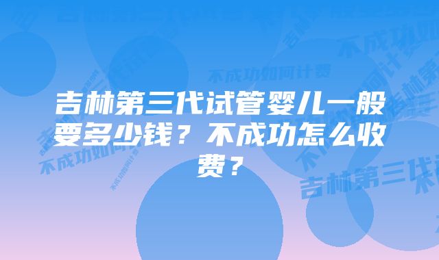 吉林第三代试管婴儿一般要多少钱？不成功怎么收费？