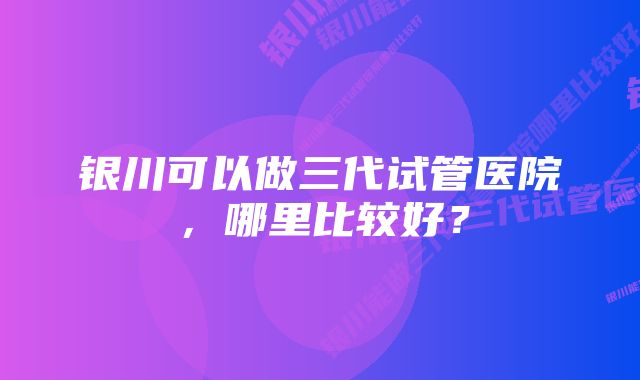 银川可以做三代试管医院，哪里比较好？