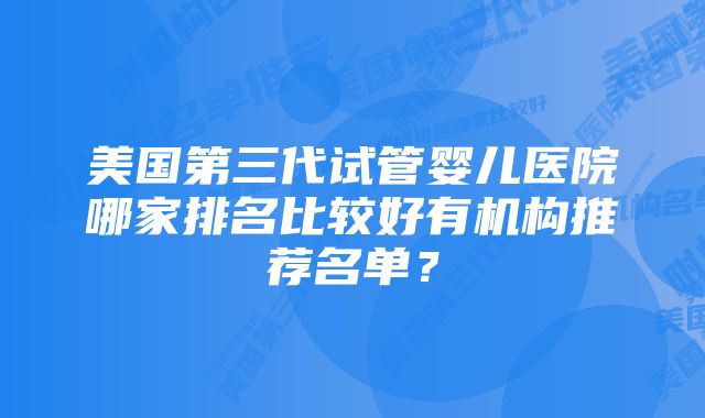 美国第三代试管婴儿医院哪家排名比较好有机构推荐名单？