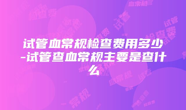 试管血常规检查费用多少-试管查血常规主要是查什么