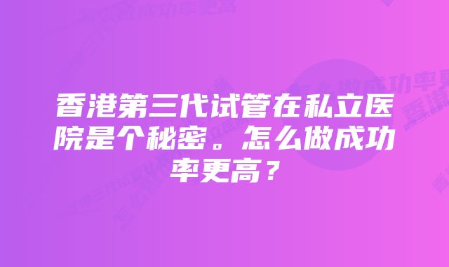 香港第三代试管在私立医院是个秘密。怎么做成功率更高？