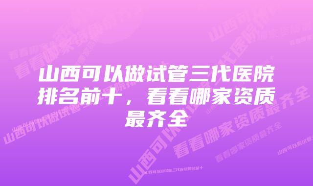 山西可以做试管三代医院排名前十，看看哪家资质最齐全