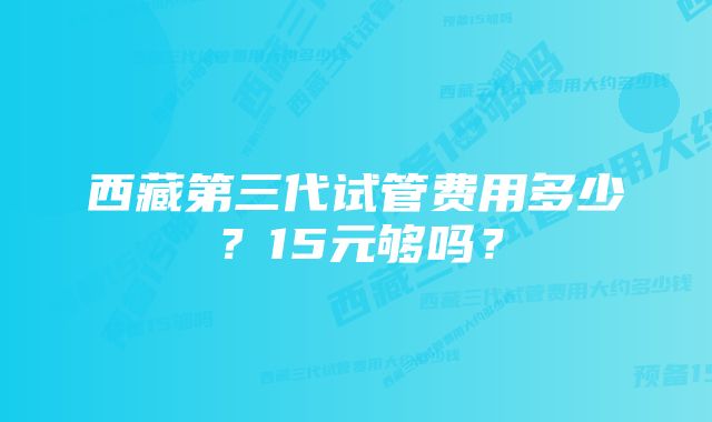 西藏第三代试管费用多少？15元够吗？