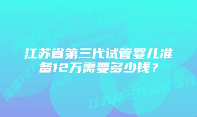 江苏省第三代试管婴儿准备12万需要多少钱？