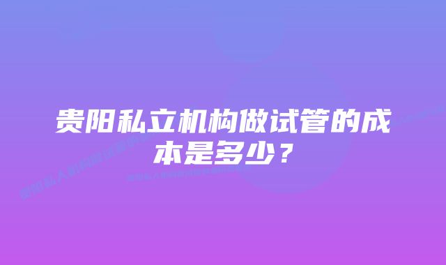 贵阳私立机构做试管的成本是多少？