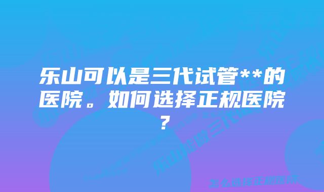 乐山可以是三代试管**的医院。如何选择正规医院？