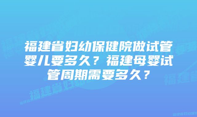 福建省妇幼保健院做试管婴儿要多久？福建母婴试管周期需要多久？