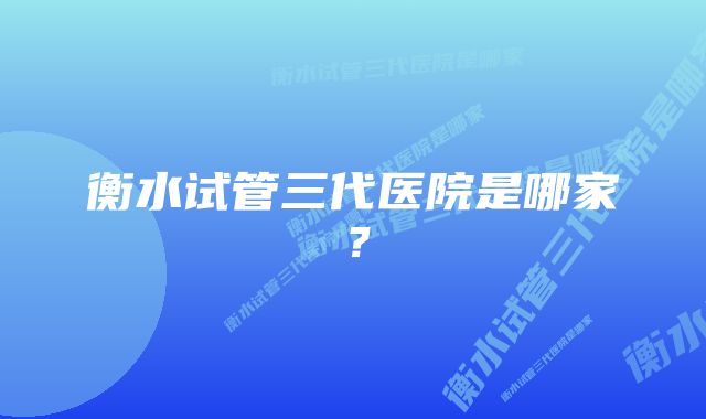 衡水试管三代医院是哪家？