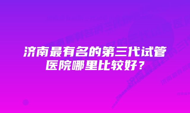 济南最有名的第三代试管医院哪里比较好？