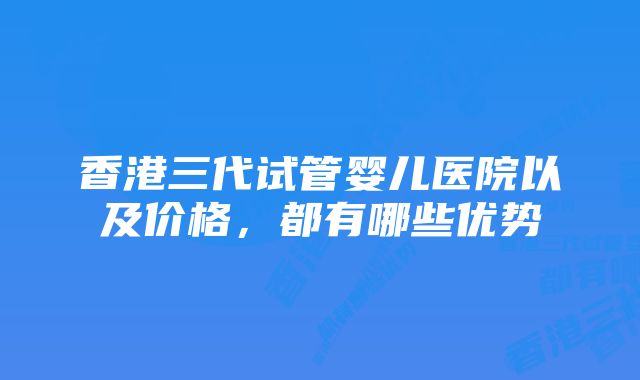 香港三代试管婴儿医院以及价格，都有哪些优势