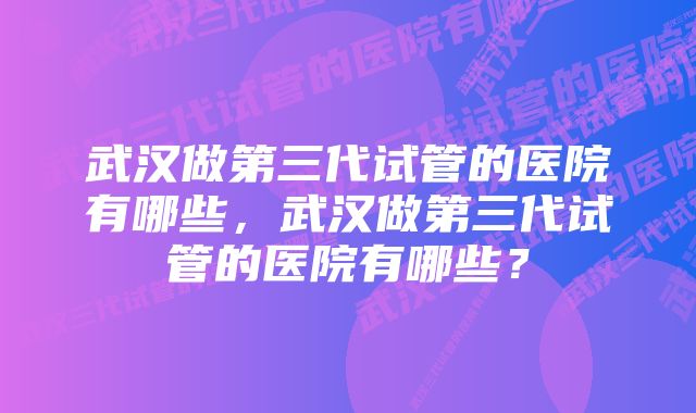 武汉做第三代试管的医院有哪些，武汉做第三代试管的医院有哪些？