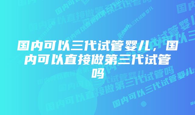 国内可以三代试管婴儿，国内可以直接做第三代试管吗