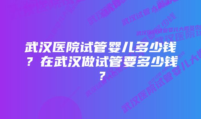 武汉医院试管婴儿多少钱？在武汉做试管要多少钱？