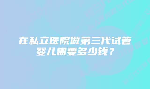 在私立医院做第三代试管婴儿需要多少钱？