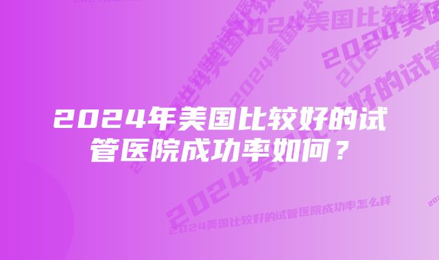 2024年美国比较好的试管医院成功率如何？