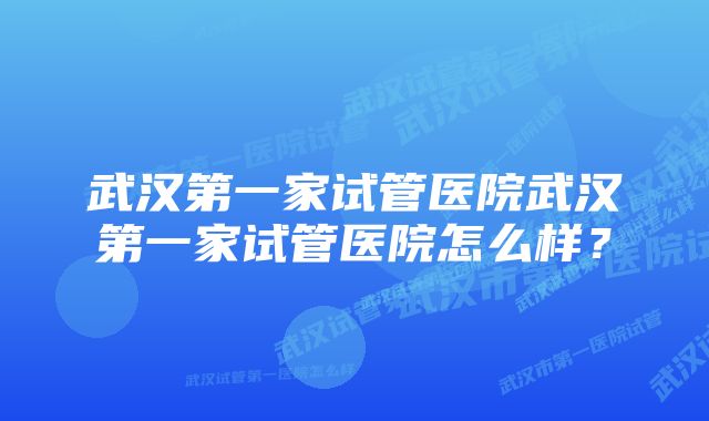 武汉第一家试管医院武汉第一家试管医院怎么样？