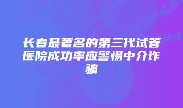 长春最著名的第三代试管医院成功率应警惕中介诈骗