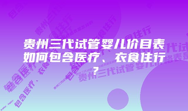 贵州三代试管婴儿价目表如何包含医疗、衣食住行？