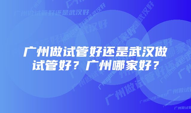 广州做试管好还是武汉做试管好？广州哪家好？