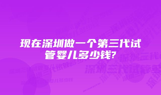 现在深圳做一个第三代试管婴儿多少钱?