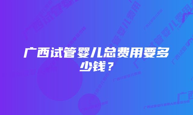 广西试管婴儿总费用要多少钱？