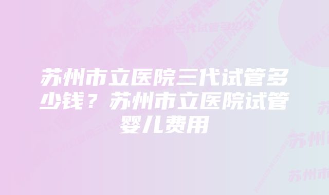 苏州市立医院三代试管多少钱？苏州市立医院试管婴儿费用