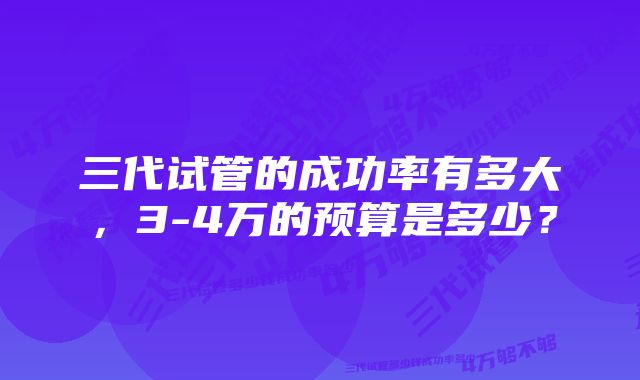 三代试管的成功率有多大，3-4万的预算是多少？