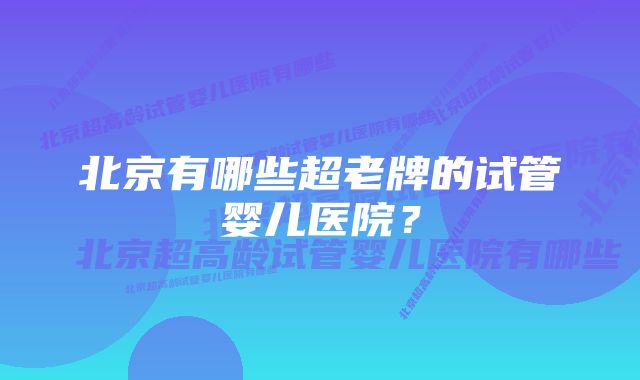 北京有哪些超老牌的试管婴儿医院？