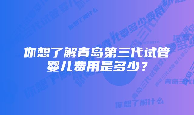 你想了解青岛第三代试管婴儿费用是多少？