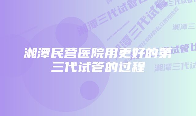 湘潭民营医院用更好的第三代试管的过程