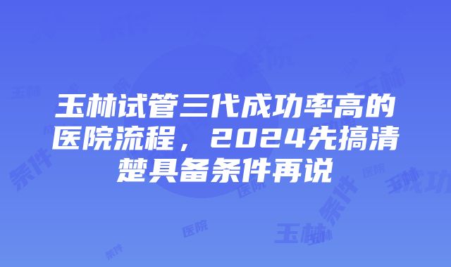 玉林试管三代成功率高的医院流程，2024先搞清楚具备条件再说