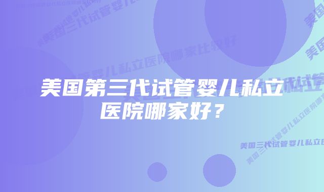 美国第三代试管婴儿私立医院哪家好？