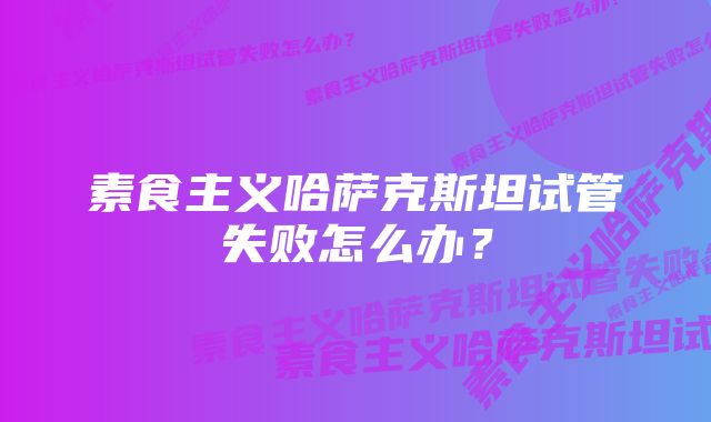 素食主义哈萨克斯坦试管失败怎么办？