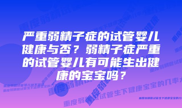 严重弱精子症的试管婴儿健康与否？弱精子症严重的试管婴儿有可能生出健康的宝宝吗？